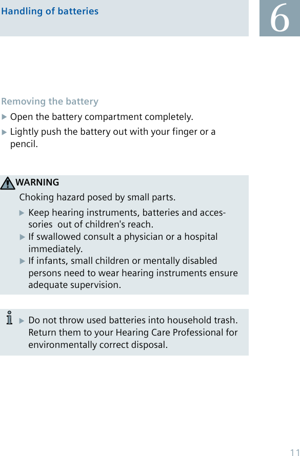 6Handling of batteriesRemoving the batteryOpen the battery compartment completely. Lightly push the battery out with your finger or a pencil.  Do not throw used batteries into household trash.    Return them to your Hearing Care Professional for    environmentally correct disposal.WARNINGChoking hazard posed by small parts.  Keep hearing instruments, batteries and acces -    sories  out of children&apos;s reach.If swallowed consult a physician or a hospital  X  immediately.If infants, small children or mentally disabled  X  persons need to wear hearing instruments ensure    adequate supervision.11