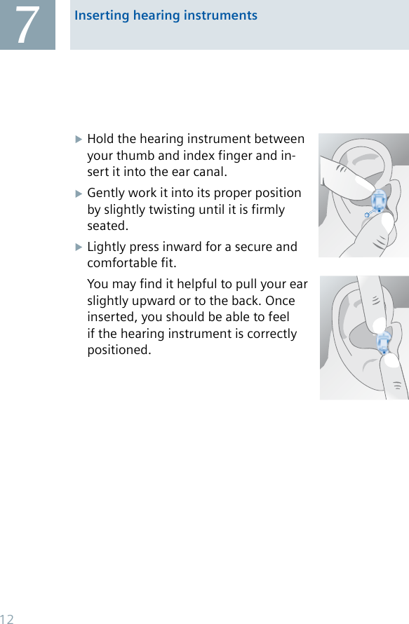 Inserting hearing instruments7Hold the hearing instrument between your thumb and index finger and in-sert it into the ear canal.Gently work it into its proper position by slightly twisting until it is firmly seated.Lightly press inward for a secure and comfortable fit.You may find it helpful to pull your ear slightly upward or to the back. Once inserted, you should be able to feel if the hearing instrument is correctly positioned.12