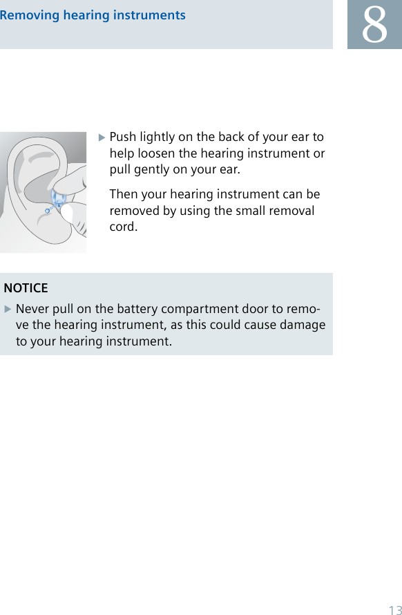 8Removing hearing instruments Push lightly on the back of your ear to   help loosen the hearing instrument or    pull gently on your ear.  Then your hearing instrument can be    removed by using the small removal    cord.NOTICENever pull on the battery compartment door to remo-ve the hearing instrument, as this could cause damage to your hearing instrument.13