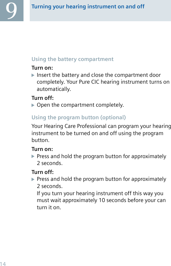 Turning your hearing instrument on and off9Using the battery compartmentTurn on:Insert the battery and close the compartment door completely. Your Pure CIC hearing instrument turns on automatically.Turn off:Open the compartment completely.Using the program button (optional)Your Hearing Care Professional can program your hearing instrument to be turned on and off using the program button.Turn on:Press and hold the program button for approximately 2 seconds.Turn off:Press and hold the program button for approximately 2 seconds.If you turn your hearing instrument off this way you must wait approximately 10 seconds before your can turn it on.14