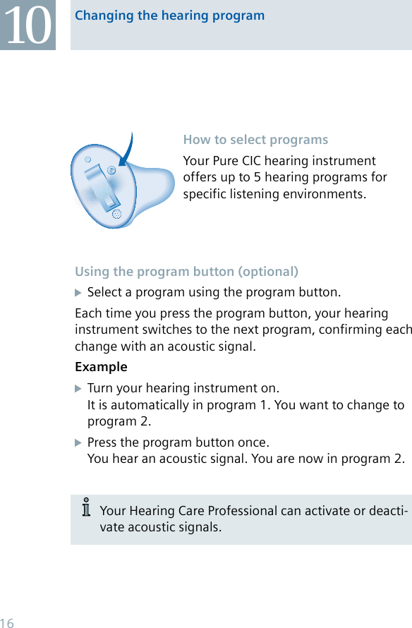 How to select programsYour Pure CIC hearing instrument offers up to 5 hearing programs for specific listening environments.10 Changing the hearing programUsing the program button (optional)  Select a program using the program button.Each time you press the program button, your hearing instrument switches to the next program, confirming each change with an acoustic signal.Example  Turn your hearing instrument on.   It is automatically in program 1. You want to change to    program 2.  Press the program button once.   You hear an acoustic signal. You are now in program 2.Your Hearing Care Professional can activate or deacti-vate acoustic signals.16