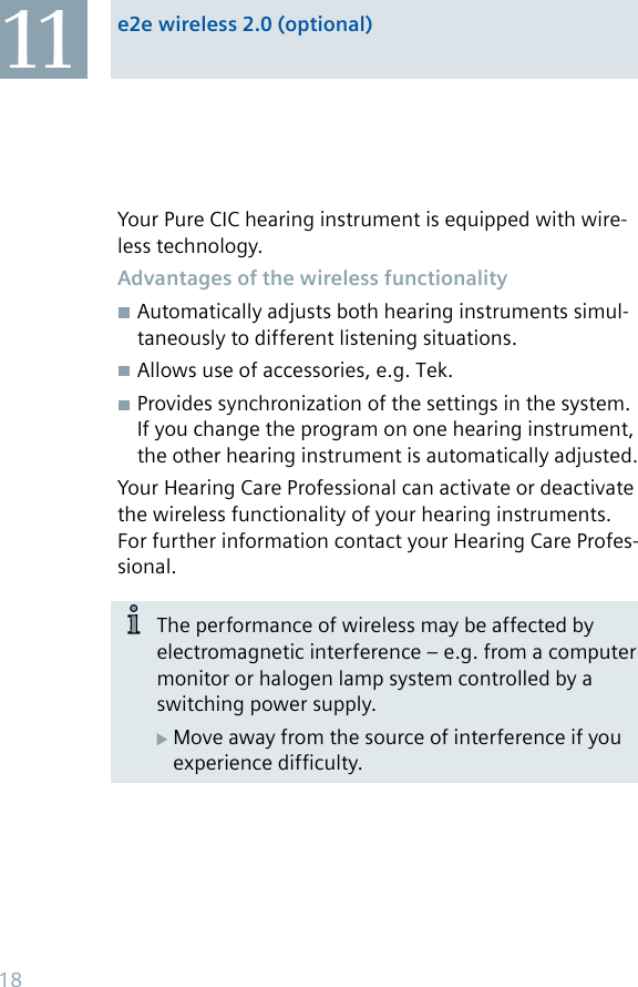 e2e wireless 2.0 (optional)11Your Pure CIC hearing instrument is equipped with wire-less technology.Advantages of the wireless functionalityAutomatically adjusts both hearing instruments simul-taneously to different listening situations.Allows use of accessories, e.g. Tek.Provides synchronization of the settings in the system. If you change the program on one hearing instrument, the other hearing instrument is automatically adjusted.Your Hearing Care Professional can activate or deactivate the wireless functionality of your hearing instruments. For further information contact your Hearing Care Profes-sional.The performance of wireless may be affected by electromagnetic interference – e.g. from a computer monitor or halogen lamp system controlled by a switching power supply.Move away from the source of interference if you experience difficulty.18