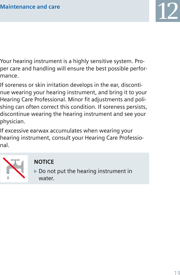 Maintenance and care 12NOTICE Do not put the hearing instrument in   water.Your hearing instrument is a highly sensitive system. Pro-per care and handling will ensure the best possible perfor-mance.If soreness or skin irritation develops in the ear, disconti-nue wearing your hearing instrument, and bring it to your Hearing Care Professional. Minor fit adjustments and poli-shing can often correct this condition. If soreness persists, discontinue wearing the hearing instrument and see your physician.If excessive earwax accumulates when wearing your hearing instrument, consult your Hearing Care Professio-nal.19