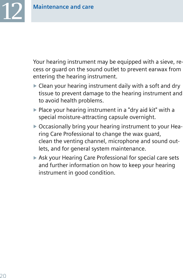 12 Maintenance and careYour hearing instrument may be equipped with a sieve, re-cess or guard on the sound outlet to prevent earwax from entering the hearing instrument.Clean your hearing instrument daily with a soft and dry tissue to prevent damage to the hearing instrument and to avoid health problems.Place your hearing instrument in a &quot;dry aid kit&quot; with a special moisture-attracting capsule overnight.Occasionally bring your hearing instrument to your Hea-ring Care Professional to change the wax guard, clean the venting channel, microphone and sound out-lets, and for general system maintenance.Ask your Hearing Care Professional for special care sets and further information on how to keep your hearing instrument in good condition.20