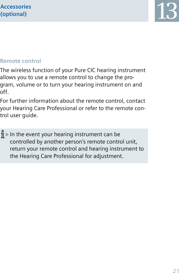 Remote controlThe wireless function of your Pure CIC hearing instrument allows you to use a remote control to change the pro-gram, volume or to turn your hearing instrument on and off.For further information about the remote control, contact your Hearing Care Professional or refer to the remote con-trol user guide.In the event your hearing instrument can be  Xcontrolled by another person&apos;s remote control unit, return your remote control and hearing instrument to the Hearing Care Professional for adjustment.Accessories (optional) 1321