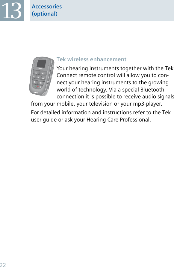 Accessories (optional)13Tek wireless enhancementYour hearing instruments together with the Tek Connect remote control will allow you to con-nect your hearing instruments to the growing world of technology. Via a special Bluetooth connection it is possible to receive audio signals from your mobile, your television or your mp3-player.For detailed information and instructions refer to the Tek user guide or ask your Hearing Care Professional.P1 P2MICRORIC TEKP5P4P322
