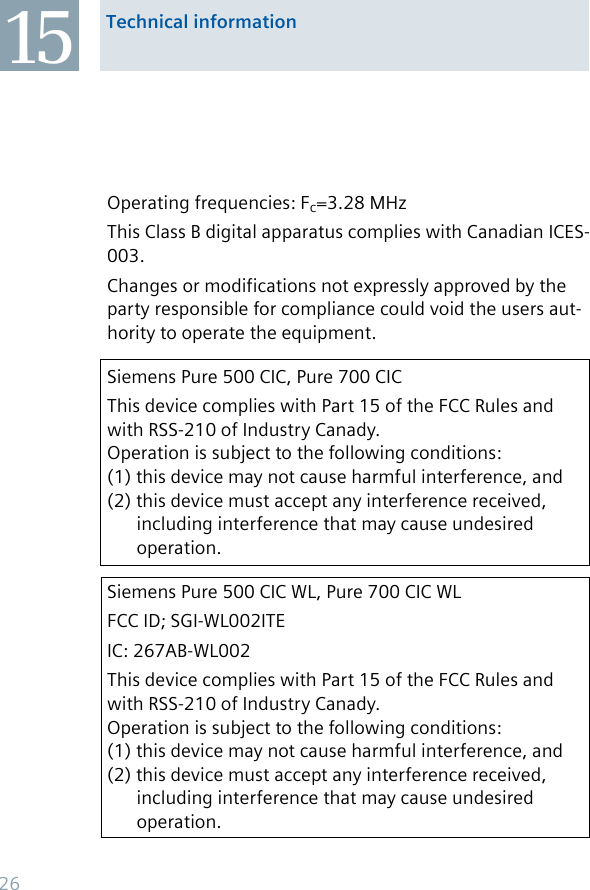 15 Technical informationOperating frequencies: Fc=3.28 MHzThis Class B digital apparatus complies with Canadian ICES-003.Changes or modifications not expressly approved by the party responsible for compliance could void the users aut-hority to operate the equipment. Siemens Pure 500 CIC, Pure 700 CICThis device complies with Part 15 of the FCC Rules and with RSS-210 of Industry Canady.  Operation is subject to the following conditions: (1) this device may not cause harmful interference, and (2) this device must accept any interference received,    including interference that may cause undesired    operation.Siemens Pure 500 CIC WL, Pure 700 CIC WLFCC ID; SGI-WL002ITEIC: 267AB-WL002This device complies with Part 15 of the FCC Rules and with RSS-210 of Industry Canady.  Operation is subject to the following conditions: (1) this device may not cause harmful interference, and (2) this device must accept any interference received,    including interference that may cause undesired    operation.26