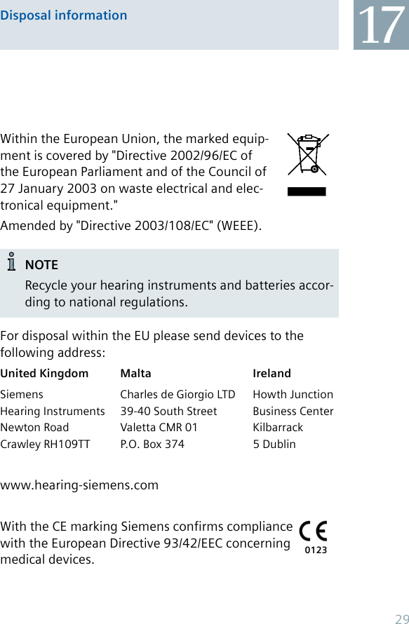 Disposal information 17Within the European Union, the marked equip-ment is covered by &quot;Directive 2002/96/EC of the European Parliament and of the Council of 27 January 2003 on waste electrical and elec-tronical equipment.&quot;Amended by &quot;Directive 2003/108/EC&quot; (WEEE).NOTERecycle your hearing instruments and batteries accor-ding to national regulations.For disposal within the EU please send devices to the following address:United Kingdom Malta IrelandSiemens  Charles de Giorgio LTD  Howth Junction Hearing Instruments  39-40 South Street  Business Center Newton Road  Valetta CMR 01  Kilbarrack Crawley RH109TT  P.O. Box 374  5 Dublinwww.hearing-siemens.comWith the CE marking Siemens confirms compliance with the European Directive 93/42/EEC concerning medical devices. 012329