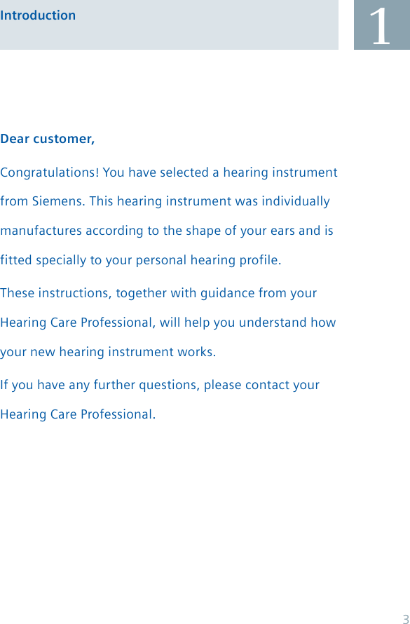 Dear customer,Congratulations! You have selected a hearing instrument from Siemens. This hearing instrument was individually manufactures according to the shape of your ears and is fitted specially to your personal hearing profile.These instructions, together with guidance from your Hearing Care Professional, will help you understand how your new hearing instrument works.If you have any further questions, please contact your Hearing Care Professional.1Introduction3