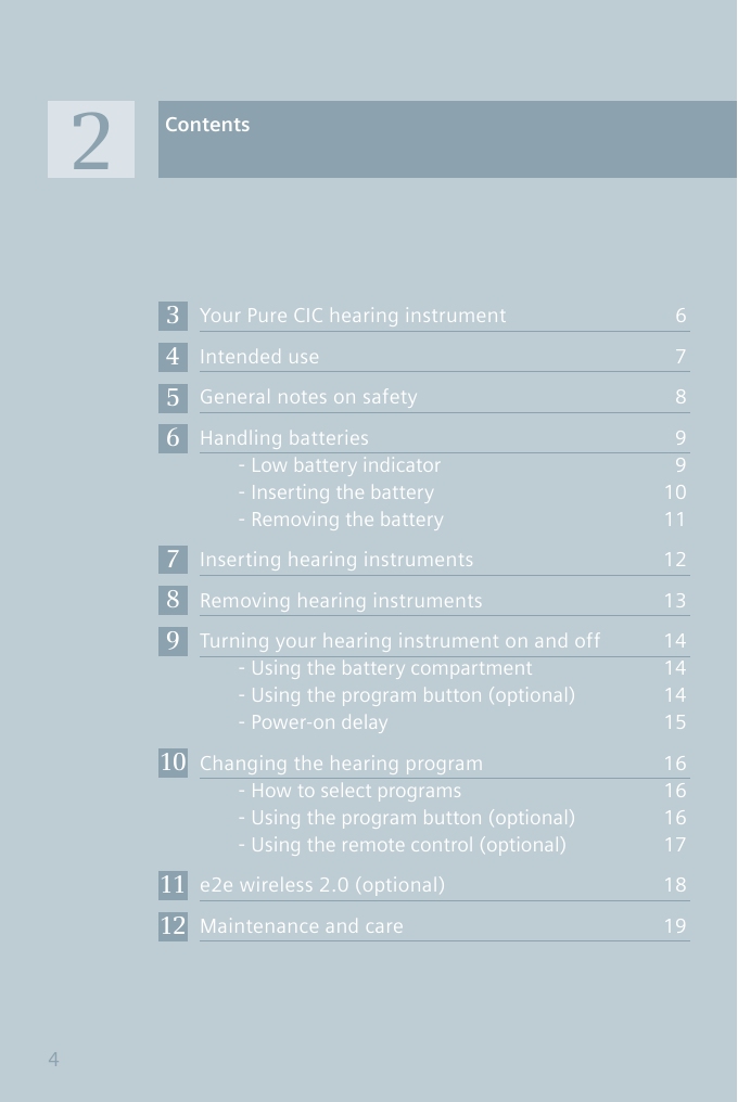 Your Pure CIC hearing instrument  6Intended use  7General notes on safety  8Handling batteries  9Low battery indicator  - 9Inserting the battery  1 - 0Removing the battery  1 - 1Inserting hearing instruments  12Removing hearing instruments  13Turning your hearing instrument on and off  14Using the battery compartment  1 - 4Using the program button (optional)  1 - 4Power-on delay -  15Changing the hearing program  16How to select programs  1 - 6Using the program button (optional)  1 - 6Using the remote control (optional)  1 - 7e2e wireless 2.0 (optional)  18Maintenance and care  19Contents234567891011124