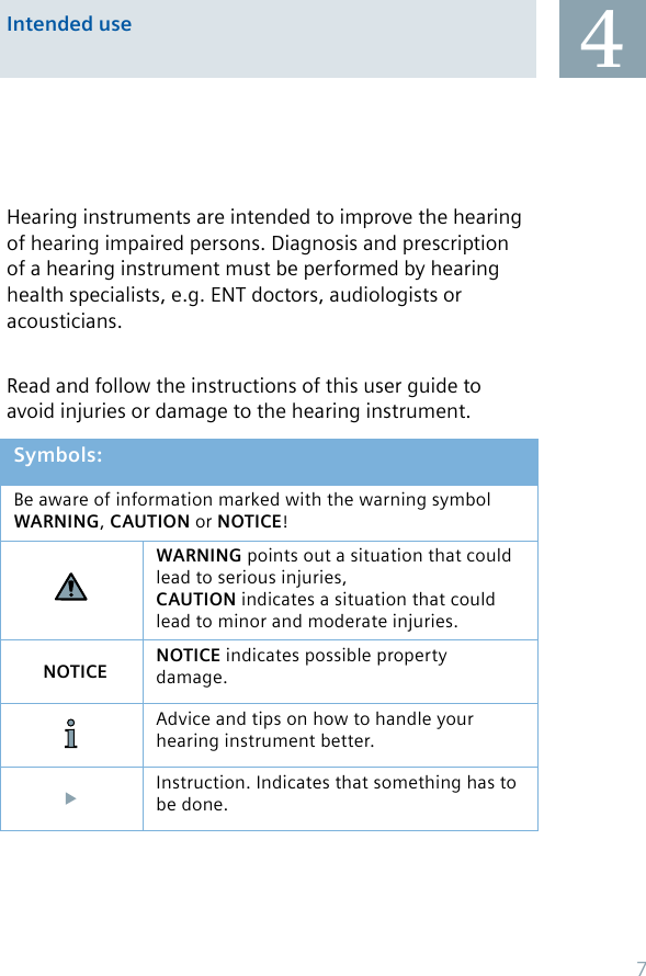 Intended use 4Hearing instruments are intended to improve the hearing of hearing impaired persons. Diagnosis and prescription of a hearing instrument must be performed by hearing health specialists, e.g. ENT doctors, audiologists or acousticians.Read and follow the instructions of this user guide to avoid injuries or damage to the hearing instrument.Symbols:Be aware of information marked with the warning symbol WARNING, CAUTION or NOTICE!WARNING points out a situation that could lead to serious injuries,CAUTION indicates a situation that could lead to minor and moderate injuries.NOTICE NOTICE indicates possible property damage.Advice and tips on how to handle your hearing instrument better.Instruction. Indicates that something has to be done.7