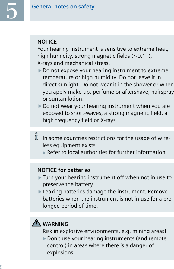 General notes on safety5NOTICE for batteriesTurn your hearing instrument off when not in use to preserve the battery.Leaking batteries damage the instrument. Remove batteries when the instrument is not in use for a pro-longed period of time.NOTICEYour hearing instrument is sensitive to extreme heat, high humidity, strong magnetic fields (&gt; 0.1T), X-rays and mechanical stress.Do not expose your hearing instrument to extreme temperature or high humidity. Do not leave it in direct sunlight. Do not wear it in the shower or when you apply make-up, perfume or aftershave, hairspray or suntan lotion.Do not wear your hearing instrument when you are exposed to short-waves, a strong magnetic field, a high frequency field or X-rays.WARNINGRisk in explosive environments, e.g. mining areas!Don&apos;t use your hearing instruments (and remote control) in areas where there is a danger of explosions.In some countries restrictions for the usage of wire-less equipment exists.Refer to local authorities for further information.8