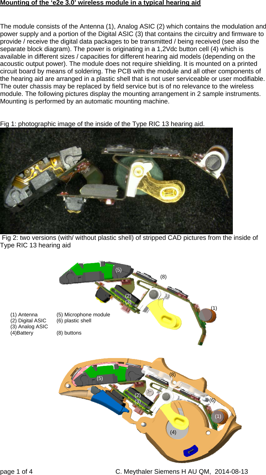 Mounting of the ‘e2e 3.0’ wireless module in a typical hearing aid page 1 of 4     C. Meythaler Siemens H AU QM,  2014-08-13    The module consists of the Antenna (1), Analog ASIC (2) which contains the modulation and power supply and a portion of the Digital ASIC (3) that contains the circuitry and firmware to provide / receive the digital data packages to be transmitted / being received (see also the separate block diagram). The power is originating in a 1,2Vdc button cell (4) which is available in different sizes / capacities for different hearing aid models (depending on the acoustic output power). The module does not require shielding. It is mounted on a printed circuit board by means of soldering. The PCB with the module and all other components of the hearing aid are arranged in a plastic shell that is not user serviceable or user modifiable. The outer chassis may be replaced by field service but is of no relevance to the wireless module. The following pictures display the mounting arrangement in 2 sample instruments. Mounting is performed by an automatic mounting machine.   Fig 1: photographic image of the inside of the Type RIC 13 hearing aid.   Fig 2: two versions (with/ without plastic shell) of stripped CAD pictures from the inside of Type RIC 13 hearing aid      (1) Antenna   (5) Microphone module (2) Digital ASIC   (6) plastic shell (3) Analog ASIC  (4)Battery   (8)  buttons (1)  (1)  (2) (3)  (2) (3)  (4)  (5)  (5)  (6)  (8)  (8)  