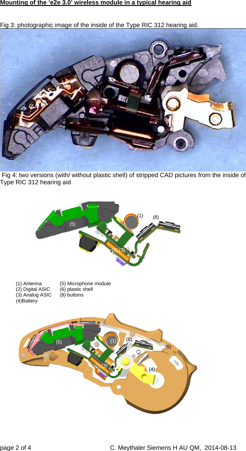 Mounting of the ‘e2e 3.0’ wireless module in a typical hearing aid page 2 of 4     C. Meythaler Siemens H AU QM,  2014-08-13    Fig 3: photographic image of the inside of the Type RIC 312 hearing aid.   Fig 4: two versions (with/ without plastic shell) of stripped CAD pictures from the inside of Type RIC 312 hearing aid     (1) Antenna   (5) Microphone module (2) Digital ASIC   (6) plastic shell (3) Analog ASIC   (8) buttons  (4)Battery    (1)  (1)  (2),(3)   (2),(3)   (4)  (5) (5)  (6)  (8)  (8)  