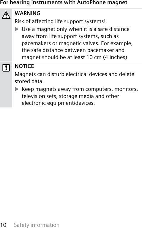 Safety information10 For hearing instruments with AutoPhone magnetWARNINGRisk of affecting life support systems! XUse a magnet only when it is a safe distance away from life support systems, such as pacemakers or magnetic valves. For example, the safe distance between pacemaker and magnet should be at least 10 cm (4 inches).NOTICEMagnets can disturb electrical devices and delete stored data. XKeep magnets away from computers, monitors, television sets, storage media and other electronic equipment/devices.