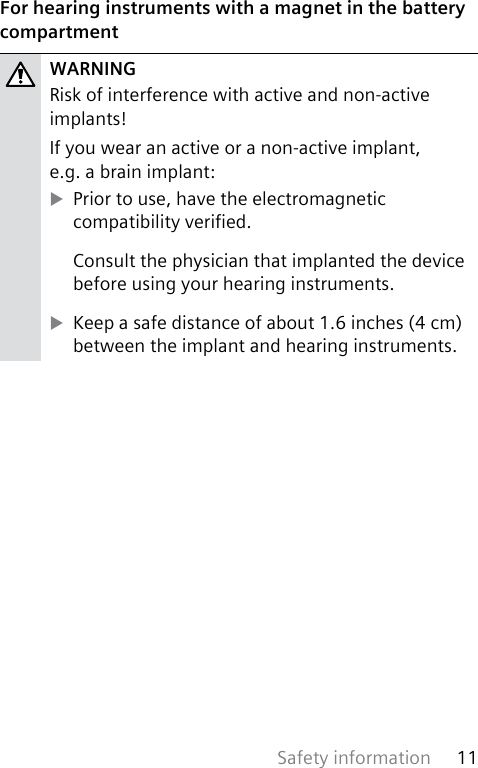 Safety information 11 For hearing instruments with a magnet in the battery compartmentWARNINGRisk of interference with active and non-active implants!If you wear an active or a non-active implant,  e.g. a brain implant: XPrior to use, have the electromagnetic compatibility veried.Consult the physician that implanted the device before using your hearing instruments. XKeep a safe distance of about 1.6 inches (4 cm) between the implant and hearing instruments.