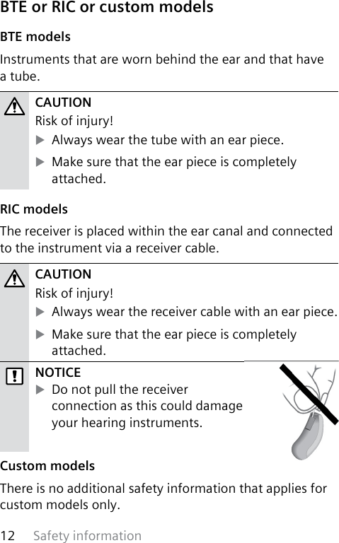 Safety information12 BTE or RIC or custom models BTE  modelsInstruments that are worn behind the ear and that have a tube.CAUTION Risk of injury! XAlways wear the tube with an ear piece. XMake sure that the ear piece is completely attached. RIC  modelsThe receiver is placed within the ear canal and connected to the instrument via a receiver cable.CAUTION Risk of injury! XAlways wear the receiver cable with an ear piece. XMake sure that the ear piece is completely attached.NOTICE XDo not pull the receiver connection as this could damage your hearing instruments. Custom  modelsThere is no additional safety information that applies for custom models only.  