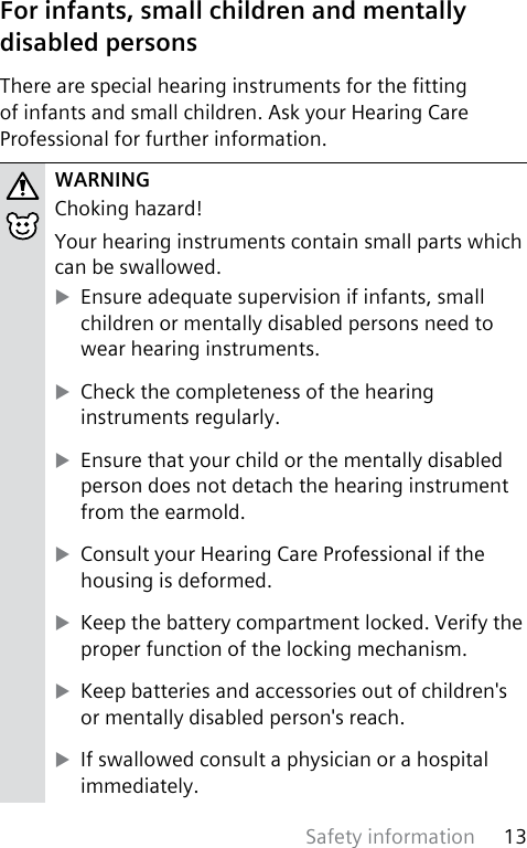Safety information 13 For infants, small children and mentally disabled personsThere are special hearing instruments for the tting of infants and small children. Ask your Hearing Care Professional for further information.WARNINGChoking hazard!Your hearing instruments contain small parts which can be swallowed. XEnsure adequate supervision if infants, small children or mentally disabled persons need to wear hearing instruments. XCheck the completeness of the hearing instruments regularly. XEnsure that your child or the mentally disabled person does not detach the hearing instrument from the earmold. XConsult your Hearing Care Professional if the housing is deformed. XKeep the battery compartment locked. Verify the proper function of the locking mechanism. XKeep batteries and accessories out of children&apos;s or mentally disabled person&apos;s reach. XIf swallowed consult a physician or a hospital immediately.
