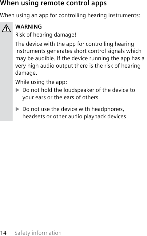 Safety information14 When using remote control appsWhen using an app for controlling hearing instruments:WARNINGRisk of hearing damage!The device with the app for controlling hearing instruments generates short control signals which may be audible. If the device running the app has a very high audio output there is the risk of hearing damage.While using the app: XDo not hold the loudspeaker of the device to your ears or the ears of others. XDo not use the device with headphones, headsets or other audio playback devices.