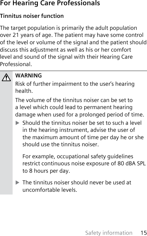 Safety information 15 For Hearing Care ProfessionalsTinnitus noiser functionThe target population is primarily the adult population over 21 years of age. The patient may have some control of the level or volume of the signal and the patient should discuss this adjustment as well as his or her comfort level and sound of the signal with their Hearing Care Professional.WARNINGRisk of further impairment to the user’s hearing health.The volume of the tinnitus noiser can be set to a level which could lead to permanent hearing damage when used for a prolonged period of time.  XShould the tinnitus noiser be set to such a level in the hearing instrument, advise the user of the maximum amount of time per day he or she should use the tinnitus noiser. For example, occupational safety guidelines restrict continuous noise exposure of 80 dBA SPL to 8 hours per day.  XThe tinnitus noiser should never be used at uncomfortable levels. 