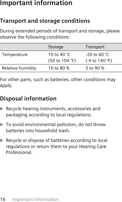 Important information16 Transport and storage conditionsDuring extended periods of transport and storage, please observe the following conditions:Storage TransportTemperature 10 to 40 °C (50 to 104 °F)-20 to 60 °C (-4 to 140 °F)Relative humidity 10 to 80 % 5 to 90 %For other parts, such as batteries, other conditions may apply.Disposal information XRecycle hearing instruments, accessories and packaging according to local regulations. XTo avoid environmental pollution, do not throw batteries into household trash. XRecycle or dispose of batteries according to local regulations or return them to your Hearing Care Professional.Important information