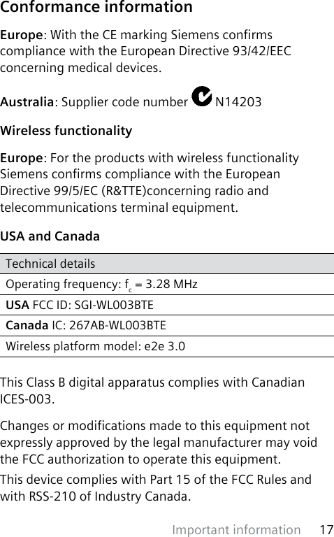 Important information 17 Conformance informationEurope: With the CE marking Siemens conrms compliance with the European Directive 93/42/EEC concerning medical devices.Australia: Supplier code number   N14203Wireless functionalityEurope: For the products with wireless functionality Siemens conrms compliance with the European Directive 99/5/EC (R&amp;TTE)concerning radio and telecommunications terminal equipment.USA and CanadaTechnical detailsOperating frequency: fc = 3.28 MHzUSA FCC ID: SGI-WL003BTECanada IC: 267AB-WL003BTEWireless platform model: e2e 3.0This Class B digital apparatus complies with Canadian ICES-003.Changes or modications made to this equipment not expressly approved by the legal manufacturer may void the FCC authorization to operate this equipment. This device complies with Part 15 of the FCC Rules and with RSS-210 of Industry Canada.