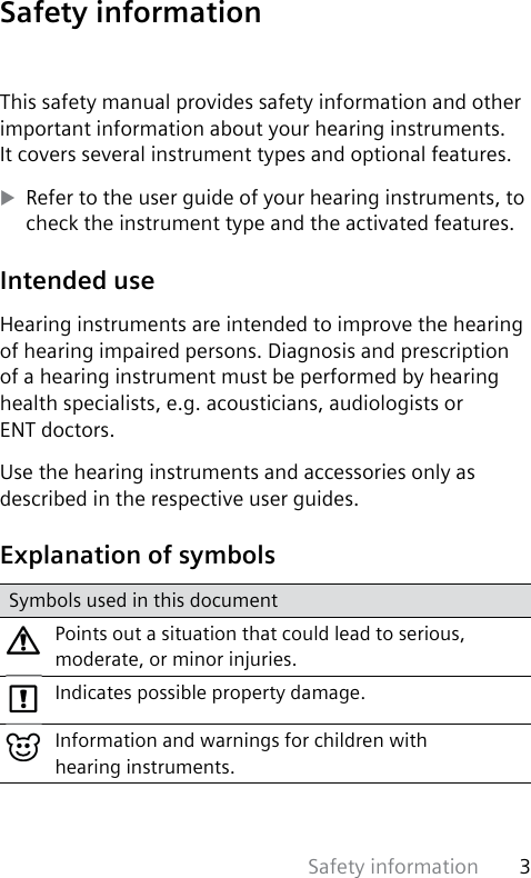 Safety information 3 This safety manual provides safety information and other important information about your hearing instruments. It covers several instrument types and optional features. XRefer to the user guide of your hearing instruments, to check the instrument type and the activated features. Intended  useHearing instruments are intended to improve the hearing of hearing impaired persons. Diagnosis and prescription of a hearing instrument must be performed by hearing health specialists, e.g. acousticians, audiologists or ENT doctors.Use the hearing instruments and accessories only as described in the respective user guides. Explanation of symbolsSymbols used in this documentPoints out a situation that could lead to serious, moderate, or minor injuries.Indicates possible property damage.Information and warnings for children with hearing instruments. Safety  information