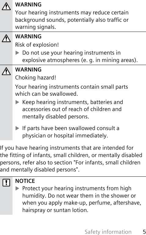 Safety information 5 WARNINGYour hearing instruments may reduce certain background sounds, potentially also trafc or warning signals.WARNINGRisk of explosion! XDo not use your hearing instruments in  explosive atmospheres (e. g. in mining areas).WARNINGChoking hazard!Your hearing instruments contain small parts  which can be swallowed. XKeep hearing instruments, batteries and accessories out of reach of children and  mentally disabled persons. XIf parts have been swallowed consult a  physician or hospital immediately.If you have hearing instruments that are intended for the tting of infants, small children, or mentally disabled persons, refer also to section &quot;For infants, small children and mentally disabled persons&quot;.NOTICE XProtect your hearing instruments from high humidity. Do not wear them in the shower or when you apply make-up, perfume, aftershave, hairspray or suntan lotion.