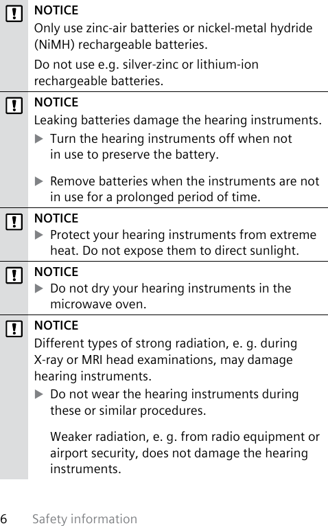 Safety information6 NOTICEOnly use zinc-air batteries or nickel-metal hydride (NiMH) rechargeable batteries.Do not use e.g. silver-zinc or lithium-ion rechargeable batteries. NOTICELeaking batteries damage the hearing instruments. XTurn the hearing instruments off when not  in use to preserve the battery. XRemove batteries when the instruments are not in use for a prolonged period of time.NOTICE XProtect your hearing instruments from extreme heat. Do not expose them to direct sunlight.NOTICE XDo not dry your hearing instruments in the microwave oven.NOTICEDifferent types of strong radiation, e. g. during X-ray or MRI head examinations, may damage hearing instruments.  XDo not wear the hearing instruments during these or similar procedures.Weaker radiation, e. g. from radio equipment or airport security, does not damage the hearing instruments.