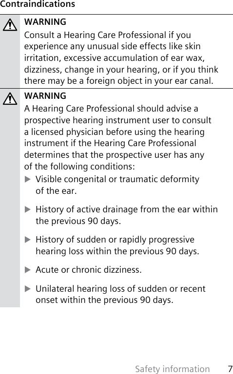 Safety information 7 ContraindicationsWARNINGConsult a Hearing Care Professional if you experience any unusual side effects like skin irritation, excessive accumulation of ear wax, dizziness, change in your hearing, or if you think there may be a foreign object in your ear canal. WARNINGA Hearing Care Professional should advise a prospective hearing instrument user to consult a licensed physician before using the hearing instrument if the Hearing Care Professional determines that the prospective user has any  of the following conditions: XVisible congenital or traumatic deformity  of the ear. XHistory of active drainage from the ear within the previous 90 days. XHistory of sudden or rapidly progressive  hearing loss within the previous 90 days. XAcute or chronic dizziness. XUnilateral hearing loss of sudden or recent  onset within the previous 90 days.