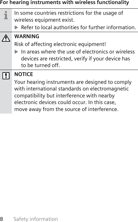 Safety information8 For hearing instruments with wireless functionalityIn some countries restrictions for the usage of wireless equipment exist. XRefer to local authorities for further information.WARNINGRisk of affecting electronic equipment! XIn areas where the use of electronics or wireless devices are restricted, verify if your device has  to be turned off.NOTICEYour hearing instruments are designed to comply with international standards on electromagnetic compatibility but interference with nearby electronic devices could occur. In this case,  move away from the source of interference.