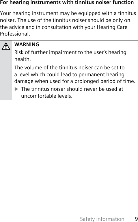 Safety information 9 For hearing instruments with tinnitus noiser functionYour hearing instrument may be equipped with a tinnitus noiser. The use of the tinnitus noiser should be only on the advice and in consultation with your Hearing Care Professional.WARNINGRisk of further impairment to the user’s hearing health.The volume of the tinnitus noiser can be set to a level which could lead to permanent hearing damage when used for a prolonged period of time. XThe tinnitus noiser should never be used at uncomfortable levels.