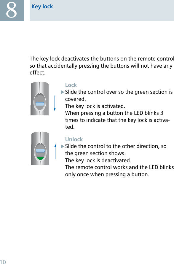 The key lock deactivates the buttons on the remote control so that accidentally pressing the buttons will not have any effect. LockSlide the control over so the green section is covered.The key lock is activated.When pressing a button the LED blinks 3 times to indicate that the key lock is activa-ted.UnlockSlide the control to the other direction, so the green section shows.The key lock is deactivated.The remote control works and the LED blinks only once when pressing a button.XXKey lock810