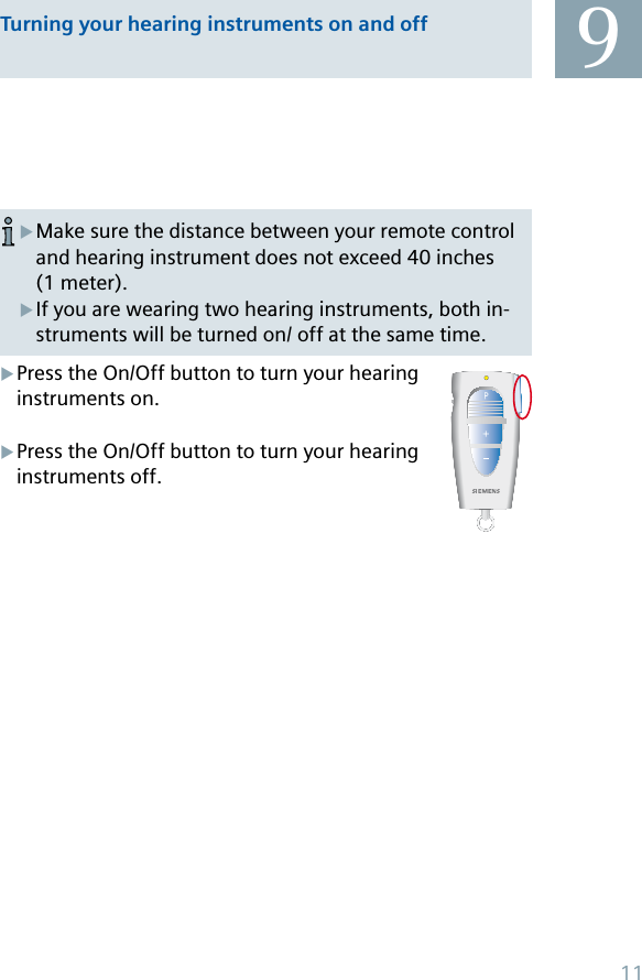 Make sure the distance between your remote control and hearing instrument does not exceed 40 inches (1 meter).If you are wearing two hearing instruments, both in-struments will be turned on/ off at the same time.XXPress the On/Off button to turn your hearing instruments on.Press the On/Off button to turn your hearing instruments off.XXTurning your hearing instruments on and off 911