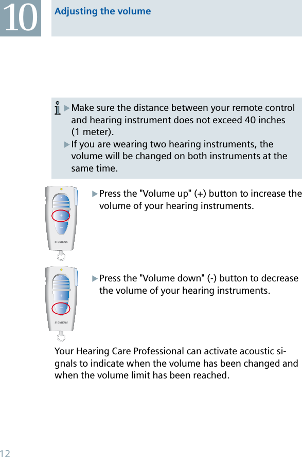 Press the &quot;Volume up&quot; (+) button to increase the volume of your hearing instruments.Press the &quot;Volume down&quot; (-) button to decrease the volume of your hearing instruments.Your Hearing Care Professional can activate acoustic si-gnals to indicate when the volume has been changed and when the volume limit has been reached.XXMake sure the distance between your remote control and hearing instrument does not exceed 40 inches (1 meter).If you are wearing two hearing instruments, the volume will be changed on both instruments at the same time.XXAdjusting the volume1012
