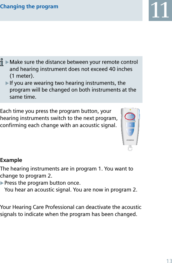 Make sure the distance between your remote control and hearing instrument does not exceed 40 inches (1 meter).If you are wearing two hearing instruments, the program will be changed on both instruments at the same time.XXEach time you press the program button, your hearing instruments switch to the next program, confirming each change with an acoustic signal. ExampleThe hearing instruments are in program 1. You want to change to program 2.Press the program button once. You hear an acoustic signal. You are now in program 2.Your Hearing Care Professional can deactivate the acoustic signals to indicate when the program has been changed.XChanging the program 1113