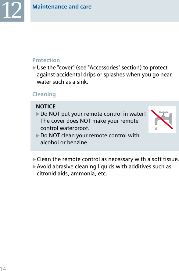 NOTICEDo NOT put your remote control in water! The cover does NOT make your remote control waterproof.Do NOT clean your remote control with alcohol or benzine.XXProtectionUse the &quot;cover&quot; (see &quot;Accessories&quot; section) to protect against accidental drips or splashes when you go near water such as a sink.CleaningClean the remote control as necessary with a soft tissue.Avoid abrasive cleaning liquids with additives such as citronid aids, ammonia, etc.XXX12 Maintenance and care14