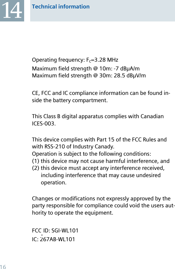 Operating frequency: FC=3.28 MHzMaximum field strength @ 10m: -7 dBμA/mMaximum field strength @ 30m: 28.5 dBμV/m CE, FCC and IC compliance information can be found in-side the battery compartment.This Class B digital apparatus complies with Canadian ICES-003.This device complies with Part 15 of the FCC Rules and with RSS-210 of Industry Canady. Operation is subject to the following conditions:(1) this device may not cause harmful interference, and (2) this device must accept any interference received, including interference that may cause undesired operation.Changes or modifications not expressly approved by the party responsible for compliance could void the users aut-hority to operate the equipment. FCC-ID: SGI-WL101IC: 267AB-WL101Technical information1416.