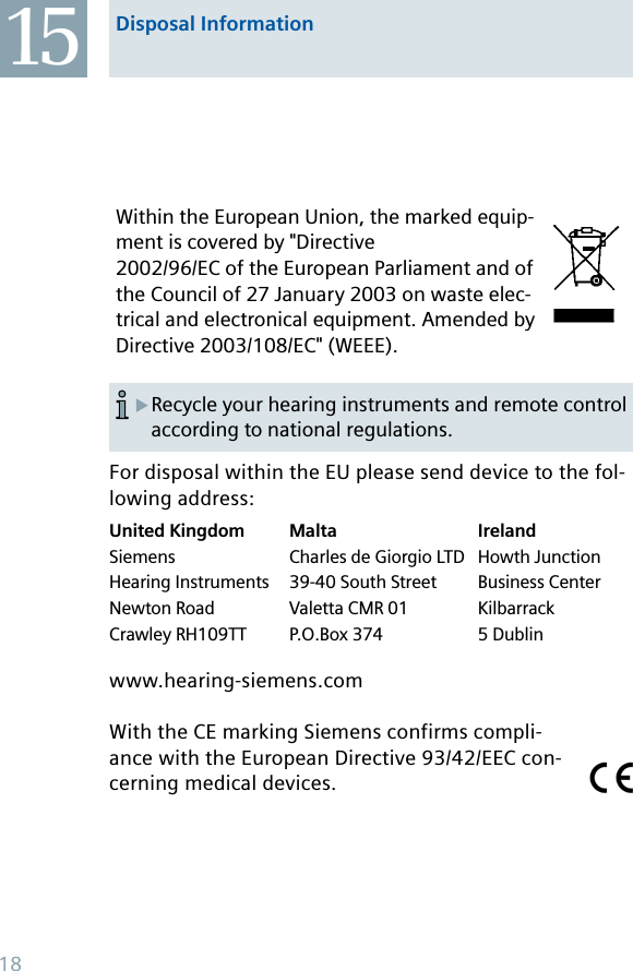Within the European Union, the marked equip-ment is covered by &quot;Directive 2002/96/EC of the European Parliament and of the Council of 27 January 2003 on waste elec-trical and electronical equipment. Amended by Directive 2003/108/EC&quot; (WEEE).For disposal within the EU please send device to the fol-lowing address:United KingdomSiemensHearing InstrumentsNewton RoadCrawley RH109TTMaltaCharles de Giorgio LTD39-40 South StreetValetta CMR 01P.O.Box 374IrelandHowth JunctionBusiness CenterKilbarrack5 Dublinwww.hearing-siemens.comWith the CE marking Siemens confirms compli-ance with the European Directive 93/42/EEC con-cerning medical devices.15 Disposal InformationRecycle your hearing instruments and remote control according to national regulations.X18
