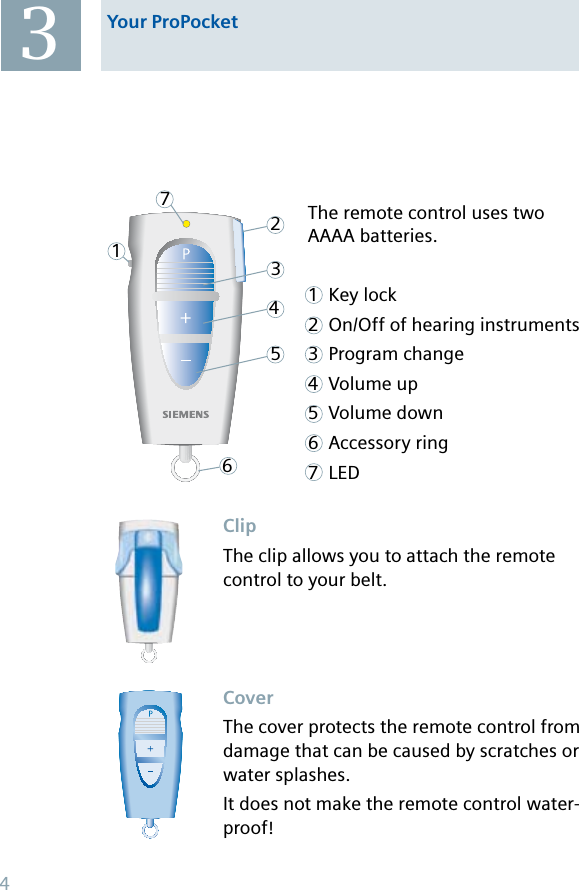 The remote control uses two AAAA batteries.1 Key lock2 On/Off of hearing instruments3 Program change4 Volume up5 Volume down6 Accessory ring7 LED1234567Your ProPocketClipThe clip allows you to attach the remote control to your belt.CoverThe cover protects the remote control from damage that can be caused by scratches or water splashes.It does not make the remote control water-proof!34