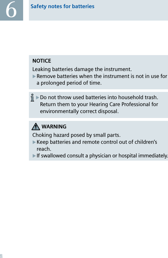 NOTICELeaking batteries damage the instrument. Remove batteries when the instrument is not in use for a prolonged period of time.XDo not throw used batteries into household trash. Return them to your Hearing Care Professional for environmentally correct disposal.XWARNINGChoking hazard posed by small parts.Keep batteries and remote control out of children‘s reach.If swallowed consult a physician or hospital immediately.XX6Safety notes for batteries8