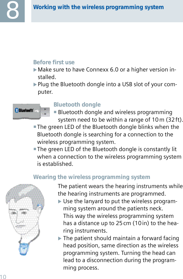 Before first useMake sure to have Connexx 6.0 or a higher version in- Xstalled.Plug the Bluetooth dongle into a USB slot of your com- Xputer.Bluetooth dongleBluetooth dongle and wireless programming    system need to be within a range of 10 m (32 ft).The green LED of the Bluetooth dongle blinks when the  Bluetooth dongle is searching for a connection to the wireless programming system.The green LED of the Bluetooth dongle is constantly lit  when a connection to the wireless programming system is established.Wearing the wireless programming systemThe patient wears the hearing instruments while the hearing instruments are programmed.Use the lanyard to put the wireless program- X  ming system around the patients neck.  This way the wireless programming system  has a distance up to 25 cm (10 in) to the hea- ring instruments.The patient should maintain a forward facing X  head position, same direction as the wireless  programming system. Turning the head can   lead to a disconnection during the program-    ming process.8Working with the wireless programming system10