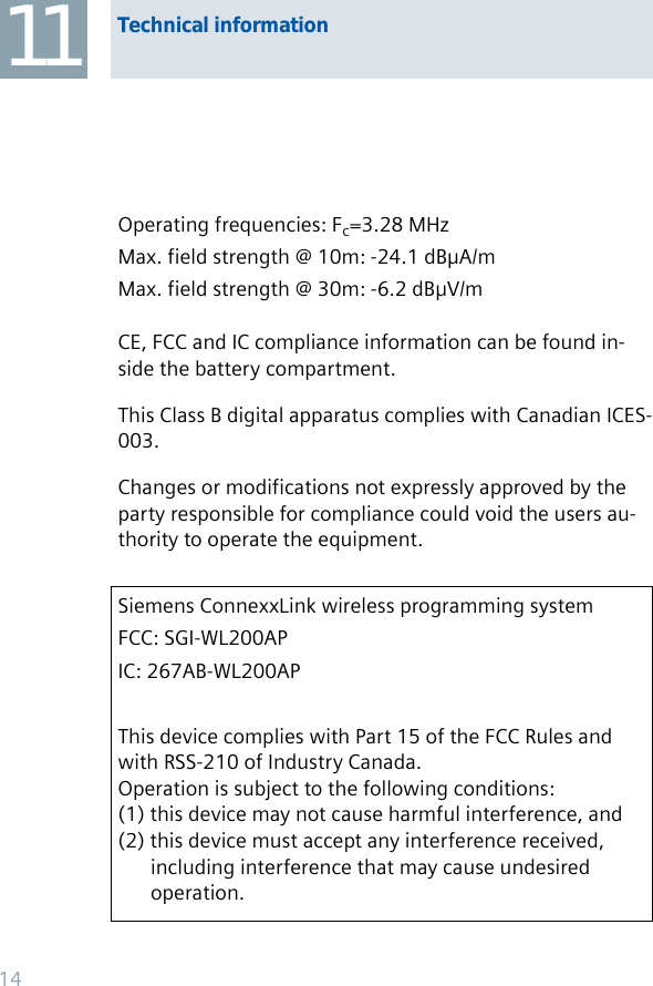 Operating frequencies: Fc=3.28 MHzMax. field strength @ 10m: -24.1 dBμA/mMax. field strength @ 30m: -6.2 dBμV/mCE, FCC and IC compliance information can be found in-side the battery compartment.This Class B digital apparatus complies with Canadian ICES-003.Changes or modifications not expressly approved by the party responsible for compliance could void the users au-thority to operate the equipment. Siemens ConnexxLink wireless programming systemFCC: SGI-WL200APIC: 267AB-WL200APThis device complies with Part 15 of the FCC Rules and with RSS-210 of Industry Canada. Operation is subject to the following conditions:(1) this device may not cause harmful interference, and (2) this device must accept any interference received,   including interference that may cause undesired  operation.Technical information1114