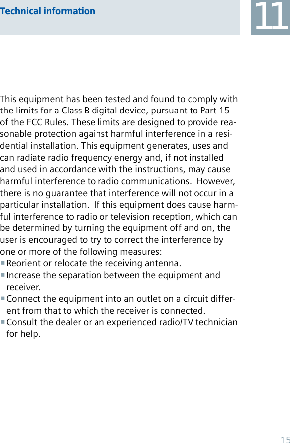 This equipment has been tested and found to comply with the limits for a Class B digital device, pursuant to Part 15 of the FCC Rules. These limits are designed to provide rea-sonable protection against harmful interference in a resi-dential installation. This equipment generates, uses and can radiate radio frequency energy and, if not installed and used in accordance with the instructions, may cause harmful interference to radio communications.  However, there is no guarantee that interference will not occur in a particular installation.  If this equipment does cause harm-ful interference to radio or television reception, which can be determined by turning the equipment off and on, the user is encouraged to try to correct the interference by one or more of the following measures:Reorient or relocate the receiving antenna. Increase the separation between the equipment and  receiver.Connect the equipment into an outlet on a circuit differ- ent from that to which the receiver is connected.Consult the dealer or an experienced radio/TV technician  for help.Technical information 1115