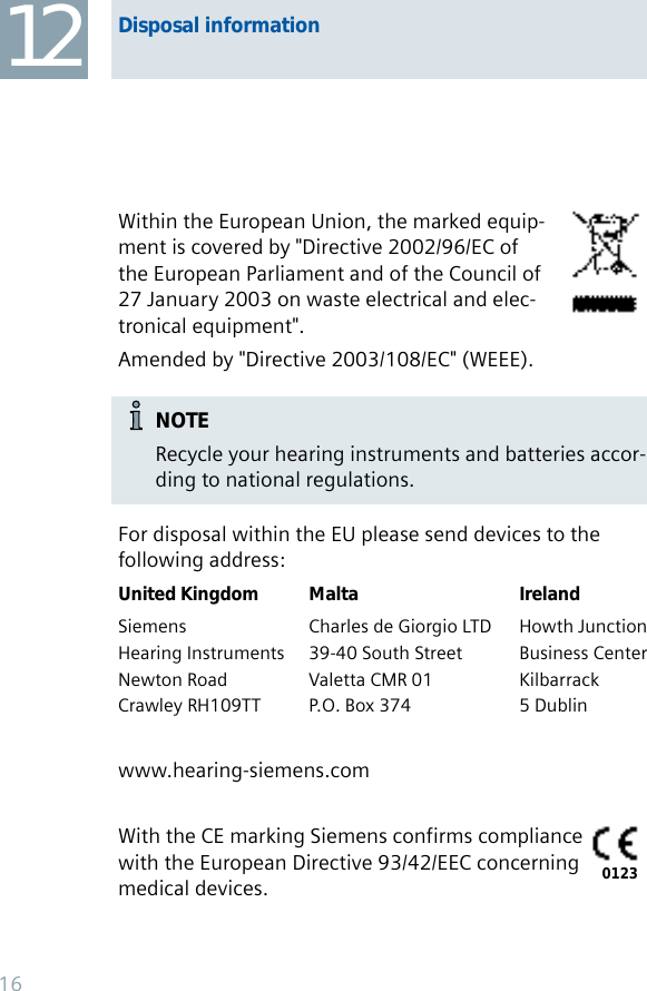 Within the European Union, the marked equip-ment is covered by &quot;Directive 2002/96/EC of the European Parliament and of the Council of 27 January 2003 on waste electrical and elec-tronical equipment&quot;.Amended by &quot;Directive 2003/108/EC&quot; (WEEE).NOTERecycle your hearing instruments and batteries accor-ding to national regulations.For disposal within the EU please send devices to thefollowing address:United Kingdom Malta IrelandSiemens  Charles de Giorgio LTD  Howth JunctionHearing Instruments  39-40 South Street  Business CenterNewton Road  Valetta CMR 01  KilbarrackCrawley RH109TT  P.O. Box 374  5 Dublinwww.hearing-siemens.comWith the CE marking Siemens confirms compliance with the European Directive 93/42/EEC concerning medical devices. 0123Disposal information1216