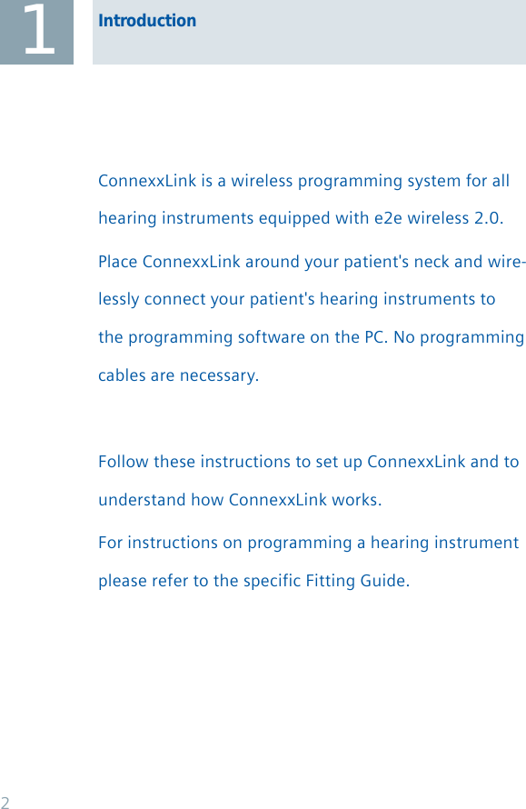 1ConnexxLink is a wireless programming system for all hearing instruments equipped with e2e wireless 2.0. Place ConnexxLink around your patient&apos;s neck and wire-lessly connect your patient&apos;s hearing instruments to the programming software on the PC. No programming cables are necessary.Follow these instructions to set up ConnexxLink and to understand how ConnexxLink works. For instructions on programming a hearing instrument please refer to the specific Fitting Guide.Introduction2