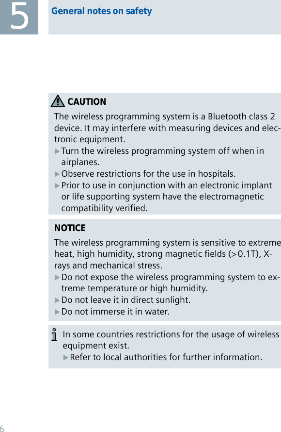 NOTICEThe wireless programming system is sensitive to extreme heat, high humidity, strong magnetic fields (&gt; 0.1T), X-rays and mechanical stress.Do not expose the wireless programming system to ex- Xtreme temperature or high humidity. Do not leave it in direct sunlight.  XDo not immerse it in water. XCAUTIONThe wireless programming system is a Bluetooth class 2 device. It may interfere with measuring devices and elec-tronic equipment. Turn the wireless programming system off when in  Xairplanes.Observe restrictions for the use in hospitals.   XPrior to use in conjunction with an electronic implant  Xor life supporting system have the electromagnetic compatibility verified.5General notes on safetyIn some countries restrictions for the usage of wireless equipment exist.Refer to local authorities for further information. X6