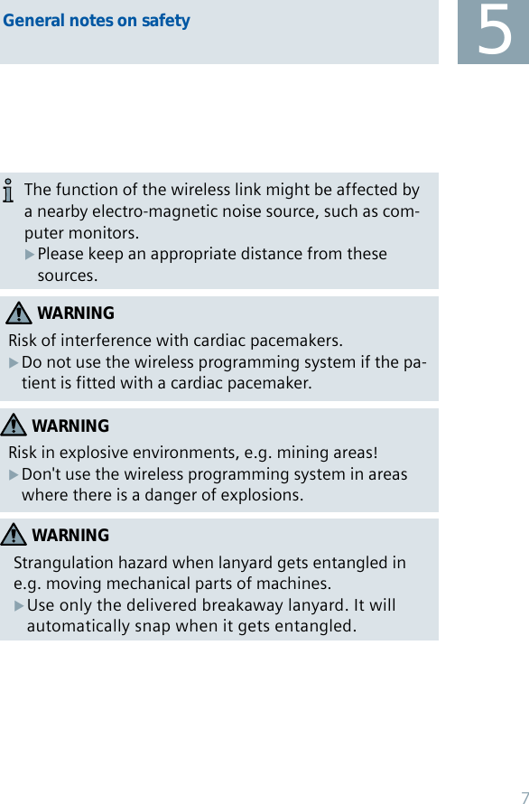 General notes on safetyWARNINGRisk in explosive environments, e.g. mining areas!Don&apos;t use the wireless programming system in areas  Xwhere there is a danger of explosions.WARNINGRisk of interference with cardiac pacemakers.Do not use the wireless programming system if the pa- Xtient is fitted with a cardiac pacemaker.5The function of the wireless link might be affected by a nearby electro-magnetic noise source, such as com-puter monitors. Please keep an appropriate distance from these  Xsources.WARNINGStrangulation hazard when lanyard gets entangled in e.g. moving mechanical parts of machines.Use only the delivered breakaway lanyard. It will  Xautomatically snap when it gets entangled.7