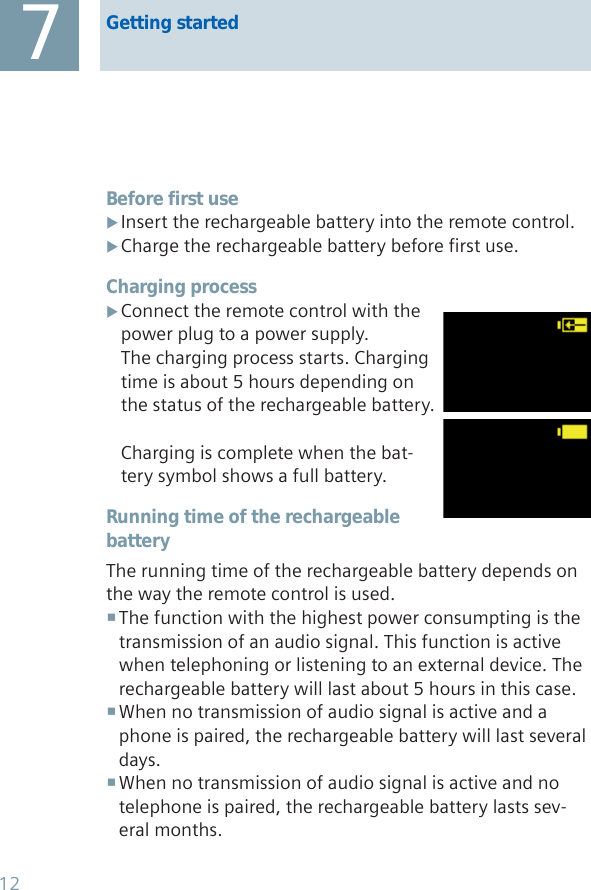 Before first useInsert the rechargeable battery into the remote control. XCharge the rechargeable battery before first use. XCharging processConnect the remote control with the  Xpower plug to a power supply.The charging process starts. Charging time is about 5 hours depending on the status of the rechargeable battery.Charging is complete when the bat-tery symbol shows a full battery.Running time of the rechargeable batteryThe running time of the rechargeable battery depends on the way the remote control is used. The function with the highest power consumpting is the  transmission of an audio signal. This function is active when telephoning or listening to an external device. The rechargeable battery will last about 5 hours in this case.When no transmission of audio signal is active and a  phone is paired, the rechargeable battery will last several days.When no transmission of audio signal is active and no  telephone is paired, the rechargeable battery lasts sev-eral months.Getting started712
