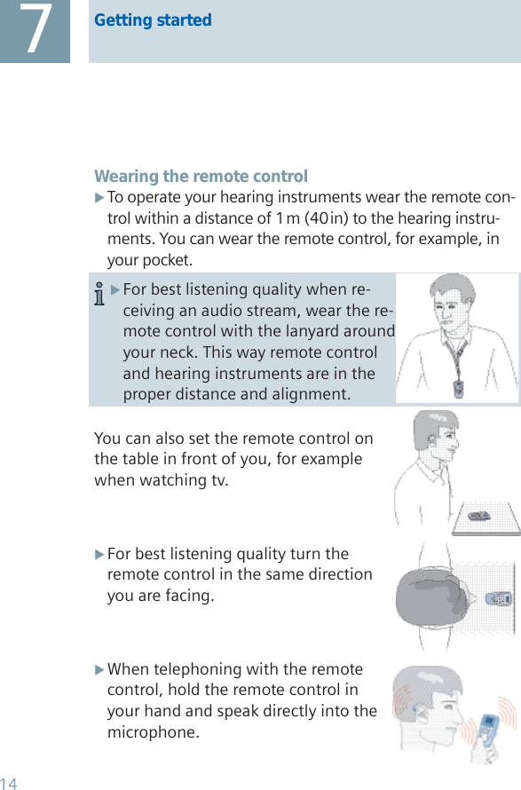 Getting started7Wearing the remote controlTo operate your hearing instruments wear the remote con- Xtrol within a distance of 1 m (40 in) to the hearing instru-ments. You can wear the remote control, for example, in your pocket.You can also set the remote control on the table in front of you, for example when watching tv.For best listening quality turn the  Xremote control in the same direction you are facing.When telephoning with the remote  Xcontrol, hold the remote control in your hand and speak directly into the microphone.For best listening quality when re- Xceiving an audio stream, wear the re-mote control with the lanyard around your neck. This way remote control and hearing instruments are in the proper distance and alignment.14
